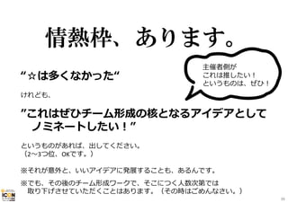情熱枠、あります。
“☆は多くなかった“
けれども、
”これはぜひチーム形成の核となるアイデアとして
ノミネートしたい！”
というものがあれば、出してください。
（2〜3つ位、OKです。）
※それが意外と、いいアイデアに発展することも、あるんです。
※でも、その後のチーム形成ワークで、そこにつく⼈数次第では
取り下げさせていただくことはあります。（その時はごめんなさい。）
主催者側が
これは推したい！
というものは、ぜひ！
39
 