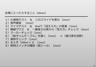 会場に⼊ったらすること（20min）
━━━━━━━━━━━━━━━━━━━━━━━━━━━━
１）PC接続テスト ＆ このスライドを表⽰ （2min）
２）発声練習 （2min）
３）マイクテスト ＆ iPodで「迎え⼊れ」の⾳楽 （1min）
４）無線マウス ＆ ⼀番後ろの席から「⾒え⽅」チェック （3min）
５）マーカーチェック（1min）
６）「絵タイムテーブル」を描く （5min） ←（進⾏表を投影）
７）資料チェック （1min）
８）⽔⼊⼿（500ml × 3）（1min）
９）照明スイッチの確認（仮シール）（2min）
61
 