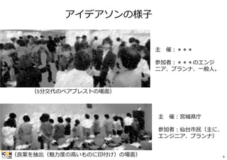 アイデアソンの様⼦
主 催：＊＊＊
参加者：＊＊＊のエンジ
ニア、プランナ、⼀般⼈。
主 催：宮城県庁
参加者：仙台市⺠（主に、
エンジニア、プランナ）
（5分交代のペアブレストの場⾯）
（良案を抽出（魅⼒度の⾼いものに印付け）の場⾯） 9
 