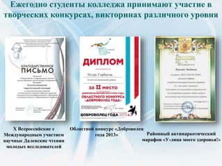 Ежегодно студенты колледжа принимают участие в
творческих конкурсах, викторинах различного уровня
X Всероссийские с
Международным участием
научные Далевские чтения
молодых исследователей
Областной конкурс «Доброволец
года 2013» Районный антинаркотический
марафон «У-лица моего здоровья!»
 