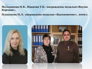 Мельникова Н.В., Иванова Т.Б.- награждены медалью«Януша
Корчака»,
Плакунова И.Л.- награждена медалью «Вдохновение», 2009 г.
 