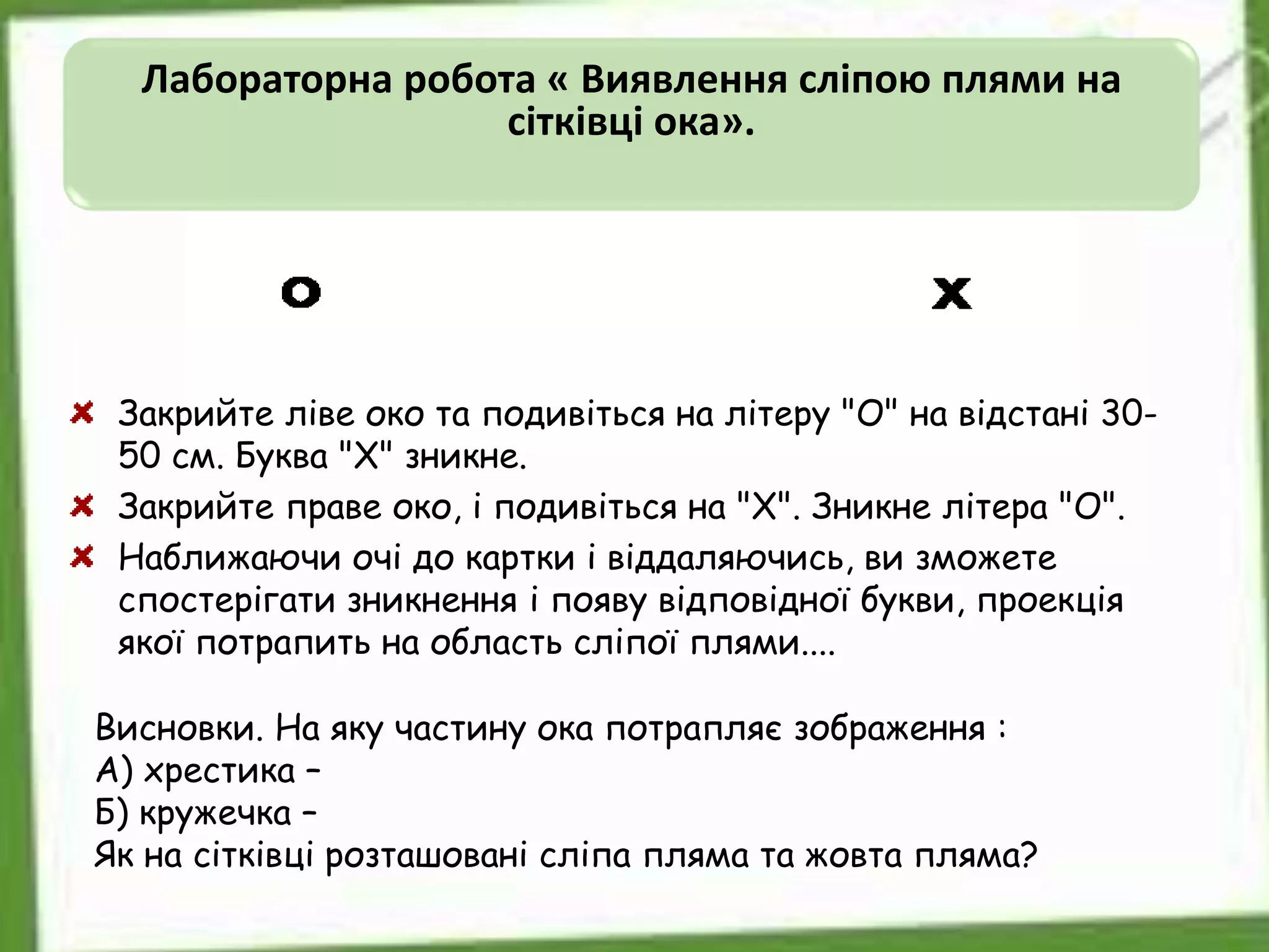 Лабораторна робота « Виявлення сліпою плями на
сітківці ока».
Закрийте ліве око та подивіться на літеру "О" на відстані 30-
50 см. Буква "Х" зникне.
Закрийте праве око, і подивіться на "Х". Зникне літера "О".
Наближаючи очі до картки і віддаляючись, ви зможете
спостерігати зникнення і появу відповідної букви, проекція
якої потрапить на область сліпої плями....
Висновки. На яку частину ока потрапляє зображення :
А) хрестика –
Б) кружечка –
Як на сітківці розташовані сліпа пляма та жовта пляма?
 