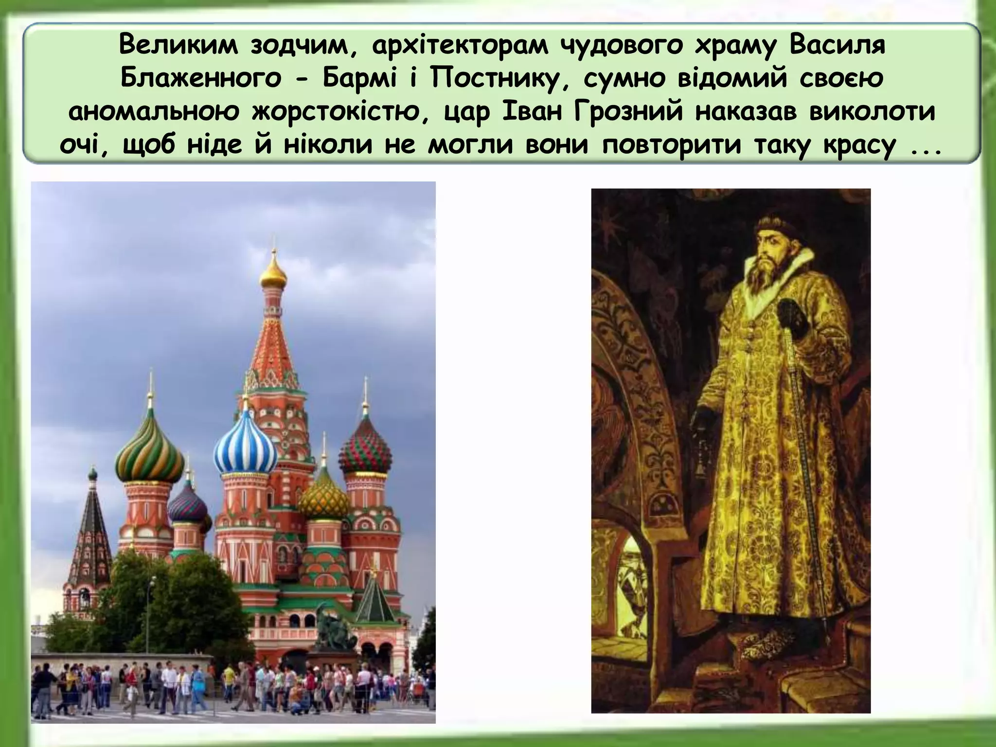 Великим зодчим, архітекторам чудового храму Василя
Блаженного - Бармі і Постнику, сумно відомий своєю
аномальною жорстокістю, цар Іван Грозний наказав виколоти
очі, щоб ніде й ніколи не могли вони повторити таку красу ...
 