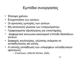 17
Εμπόδια συνεργασίας
• Έλλειψη χρόνου.
• Ενοχοποίηση των γονέων.
• Οι αρνητικές εμπειρίες των γονέων.
• Μη κατανοητή γλώσσα των επαγγελματιών.
• Γραφειοκρατία αξιολόγησης και υποστήριξης.
• Διαφορετικό κοινωνικο-οικονομικό επίπεδο δασκάλων-
γονέων.
• Διαφορές κουλτούρας, γλώσσας ανάμεσα σε
εκπαιδευτικούς και γονείς.
• Η ελλιπής εκπαίδευση των υποψηφίων εκπαιδευτικών
(φοιτητών).
• (Fredrickson, 2006-08' McClain, 2006).
 