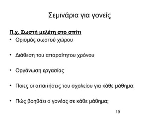 19
Σεμινάρια για γονείς
Π.χ. Σωστή μελέτη στο σπίτι
• Ορισμός σωστού χώρου
• Διάθεση του απαραίτητου χρόνου
• Οργάνωση εργασίας
• Ποιες οι απαιτήσεις του σχολείου για κάθε μάθημα;
• Πώς βοηθάει ο γονέας σε κάθε μάθημα;
 