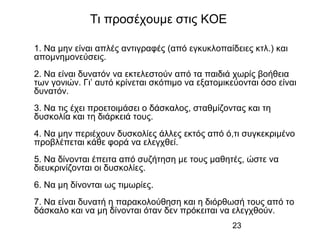 23
1. Να μην είναι απλές αντιγραφές (από εγκυκλοπαίδειες κτλ.) και
απομνημονεύσεις.
2. Να είναι δυνατόν να εκτελεστούν από τα παιδιά χωρίς βοήθεια
των γονιών. Γι’ αυτό κρίνεται σκόπιμο να εξατομικεύονται όσο είναι
δυνατόν.
3. Να τις έχει προετοιμάσει ο δάσκαλος, σταθμίζοντας και τη
δυσκολία και τη διάρκειά τους.
4. Να μην περιέχουν δυσκολίες άλλες εκτός από ό,τι συγκεκριμένο
προβλέπεται κάθε φορά να ελεγχθεί.
5. Να δίνονται έπειτα από συζήτηση με τους μαθητές, ώστε να
διευκρινίζονται οι δυσκολίες.
6. Να μη δίνονται ως τιμωρίες.
7. Να είναι δυνατή η παρακολούθηση και η διόρθωσή τους από το
δάσκαλο και να μη δίνονται όταν δεν πρόκειται να ελεγχθούν.
Τι προσέχουμε στις ΚΟΕ
 