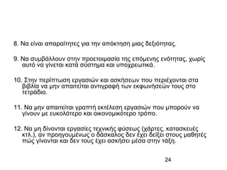 24
8. Να είναι απαραίτητες για την απόκτηση μιας δεξιότητας.
9. Να συμβάλλουν στην προετοιμασία της επόμενης ενότητας, χωρίς
αυτό να γίνεται κατά σύστημα και υποχρεωτικά.
10. Στην περίπτωση εργασιών και ασκήσεων που περιέχονται στα
βιβλία να μην απαιτείται αντιγραφή των εκφωνήσεών τους στο
τετράδιο.
11. Να μην απαιτείται γραπτή εκτέλεση εργασιών που μπορούν να
γίνουν με ευκολότερο και οικονομικότερο τρόπο.
12. Να μη δίνονται εργασίες τεχνικής φύσεως (χάρτες, κατασκευές
κτλ.), αν προηγουμένως ο δάσκαλος δεν έχει δείξει στους μαθητές
πώς γίνονται και δεν τους έχει ασκήσει μέσα στην τάξη.
 