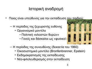 3
Ιστορική αναδρομή
• Ποιος είναι υπεύθυνος για την εκπαίδευση του παιδιού;
– Η περίοδος της ξεχωριστής ευθύνης
• Οργανισμικό μοντέλο
– Πολιτική «κλειστών θυρών»
– Γονείς και δάσκαλοι ως «φυσικοί εχθροί»
– Η περίοδος της συνευθύνης (δεκαετία του 1960)
• Οικοσυστημικό μοντέλο (Bronfenbrenner, Epstein)
• Εκδημοκρατισμός της εκπαίδευσης
• Νέο-φιλελευθερισμός στην εκπαίδευση
 