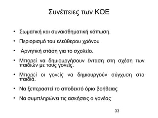 33
Συνέπειες των ΚΟΕ
• Σωματική και συναισθηματική κόπωση.
• Περιορισμό του ελεύθερου χρόνου
• Αρνητική στάση για το σχολείο.
• Μπορεί να δημιουργήσουν ένταση στη σχέση των
παιδιών με τους γονείς.
• Μπορεί οι γονείς να δημιουργούν σύγχυση στα
παιδιά.
• Να ξεπεραστεί το αποδεκτό όριο βοήθειας
• Να συμπληρώνει τις ασκήσεις ο γονέας
 