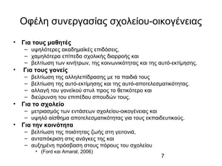 7
Οφέλη συνεργασίας σχολείου-οικογένειας
• Για τους μαθητές
– υψηλότερες ακαδημαϊκές επιδόσεις,
– χαμηλότερα επίπεδα σχολικής διαρροής και
– βελτίωση των κινήτρων, της κοινωνικότητας και της αυτό-εκτίμησης.
• Για τους γονείς
– βελτίωση της αλληλεπίδρασης με τα παιδιά τους
– βελτίωση της αυτό-εκτίμησης και της αυτό-αποτελεσματικότητας.
– αλλαγή του γονεϊκού στυλ προς το θετικότερο και
– διεύρυνση του επιπέδου σπουδών τους.
• Για το σχολείο
– μετριασμός των εντάσεων σχολείου-οικογένειας και
– υψηλό αίσθημα αποτελεσματικότητας για τους εκπαιδευτικούς.
• Για την κοινότητα
– βελτίωση της ποιότητας ζωής στη γειτονιά,
– ανταπόκριση στις ανάγκες της και
– αυξημένη πρόσβαση στους πόρους του σχολείου
• (Ford και Amaral, 2006)
 