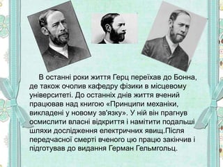 В останні роки життя Герц переїхав до Бонна,
де також очолив кафедру фізики в місцевому
університеті. До останніх днів життя вчений
працював над книгою «Принципи механіки,
викладені у новому зв'язку». У ній він прагнув
осмислити власні відкриття і намітити подальші
шляхи дослідження електричних явищ.Після
передчасної смерті вченого цю працю закінчив і
підготував до видання Герман Гельмгольц.
 