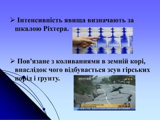  Інтенсивність явища визначають за
шкалою Ріхтера.
 Пов'язане з коливаннями в земній корі,
внаслідок чого відбувається зсув гірських
порід і ґрунту.
 