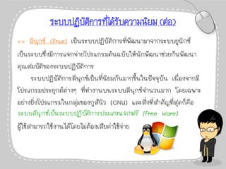 ระบบปฏิบัติการที่ได้รับความนิยม (ต่อ)
>> ลีนุกซ์ (linux) เป็นระบบปฏิบัติการที่พัฒนามาจากระบบยูนิกซ์
เป็นระบบซึ่งมีการแจกจ่ายโปรแกรมต้นฉบับให้นักพัฒนาช่วยกันพัฒนา
คุณสมบัติของระบบปฏิบัติการ
ระบบปฏิบัติการลีนุกซ์เป็นที่นิยมกันมากขึ้นในปัจจุบัน เนื่องจากมี
โปรแกรมประยุกต์ต่างๆ ที่ทางานบนระบบลีนุกซ์จานวนมาก โดยเฉพาะ
อย่างยิ่งโปรแกรมในกลุ่มของกูส์นิว (GNU) และสิ่งที่สาคัญที่สุดก็คือ
ระบบลีนุกซ์เป็นระบบปฏิบัติการประเภทแจกฟรี (Free Ware)
ผู้ใช้สามารถใช้งานได้โดยไม่ต้องเสียค่าใช้จ่าย
 