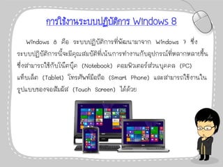 การใช้งานระบบปฏิบัติการ Windows 8
Windows 8 คือ ระบบปฏิบัติการที่พัฒนามาจาก Windows 7 ซึ่ง
ระบบปฏิบัติการนี้จะมีคุณสมบัติที่เน้นการทางานกับอุปกรณ์ที่หลากหลายขึ้น
ซึ่งสามารถใช้กับโน๊ตบุ๊ค (Notebook) คอมพิวเตอร์ส่วนบุคคล (PC)
แท็บเล็ต (Tablet) โทรศัพท์มือถือ (Smart Phone) และสามารถใช้งานใน
รูปแบบของจอสัมผัส (Touch Screen) ได้ด้วย
 