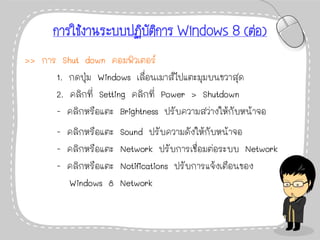การใช้งานระบบปฏิบัติการ Windows 8 (ต่อ)
>> การ Shut down คอมพิวเตอร์
1. กดปุ่ม Windows เลื่อนเมาส์ไปแตะมุมบนขวาสุด
2. คลิกที่ Setting คลิกที่ Power > Shutdown
- คลิกหรือแตะ Brightness ปรับความสว่างให้กับหน้าจอ
- คลิกหรือแตะ Sound ปรับความดังให้กับหน้าจอ
- คลิกหรือแตะ Network ปรับการเชื่อมต่อระบบ Network
- คลิกหรือแตะ Notifications ปรับการแจ้งเตือนของ
Windows 8 Network
 