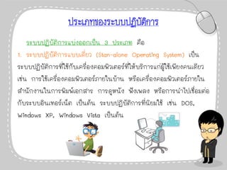 ประเภทของระบบปฏิบัติการ
ระบบปฏิบัติการแบ่งออกเป็น 3 ประเภท คือ
1. ระบบปฏิบัติการแบบเดี่ยว (Stan-alone Operating System) เป็น
ระบบปฏิบัติการที่ใช้กับเครื่องคอมพิวเตอร์ที่ให้บริการแก่ผู้ใช้เพียงคนเดียว
เช่น การใช้เครื่องคอมพิวเตอร์ภายในบ้าน หรือเครื่องคอมพิวเตอร์ภายใน
สานักงานในการพิมพ์เอกสาร การดูหนัง ฟังเพลง หรือการนาไปเชื่อมต่อ
กับระบบอินเทอร์เน็ต เป็นต้น ระบบปฏิบัติการที่นิยมใช้ เช่น DOS,
Windows XP, Windows Vista เป็นต้น
 