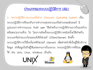 ประเภทของระบบปฏิบัติการ (ต่อ)
2. ระบบปฏิบัติการแบบเครือข่าย (Network Operating System) เป็น
ระบบปฏิบัติการที่รองรับการทางานของระบบเครือข่ายคอมพิวเตอร์ มี
รูปแบบการทางานแบบ Multi user ใช้สาหรับการปฏิบัติงานภายในองค์กร
หรือหน่วยงานทั่วๆ ไป โดยการติดตั้งระบบปฏิบัติการชนิดนี้จะใช้สาหรับ
ระบบเครือข่ายแบบไคลเอนท์เซิร์ฟเวอร์ (Client/Server) ติดตั้ง
ระบบปฏิบัติการไว้ที่เครื่องเซิร์ฟเวอร์ (Server) เพื่อทาหน้าที่เป็นผู้ให้บริการ
ข้อมูล ส่งข้อมูลไปยังผู้ใช้แต่ละคนภายในระบบ ระบบปฏิบัติการที่นิยม
ใช้ เช่น Unix, Linux, Windows เป็นต้น
 
