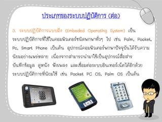 ประเภทของระบบปฏิบัติการ (ต่อ)
3. ระบบปฏิบัติการแบบฝัง (Embeded Operating System) เป็น
ระบบปฏิบัติการที่ใช้ในคอมพิวเตอร์ชนิดพกพาทั่วๆ ไป เช่น Palm, Pocket,
Pc, Smart Phone เป็นต้น อุปกรณ์คอมพิวเตอร์พกพาปัจจุบันได้รับความ
นิยมอย่างแพร่หลาย เนื่องจากสามารถนามาใช้เป็นอุปกรณ์สื่อสาร
บันทึกข้อมูล ดูหนัง ฟังเพลง และเชื่อมต่อระบบอินเทอร์เน็ตได้อีกด้วย
ระบบปฏิบัติการที่นิยมใช้ เช่น Pocket PC OS, Palm OS เป็นต้น
 