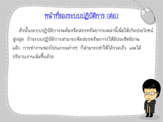 หน้าที่ของระบบปฏิบัติการ (ต่อ)
ดังนั้นระบบปฏิบัติการจะต้องจัดสรรทรัพยากรเหล่านี้เพื่อให้เกิดประโยชน์
สูงสุด ถ้าระบบปฏิบัติการสามารถจัดสรรทรัพยากรให้มีประสิทธิภาพ
แล้ว การทางานของโปรแกรมต่างๆ ก็สามารถทาให้ได้รวดเร็ว และได้
ปริมาณงานเพิ่มขึ้นด้วย
 