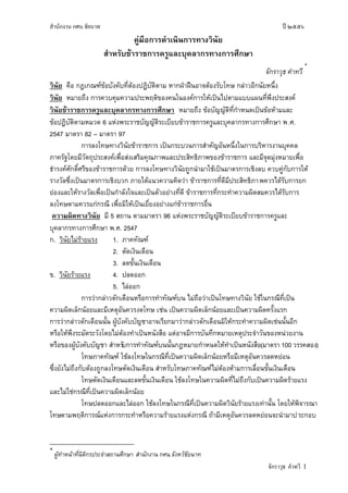 สานักงาน กศน.ชัยนาท ปี ๒๕๕๖
จักราวุธ คาทวี 1
คู่มือการดาเนินการทางวินัย
สาหรับข้าราชการครูและบุคลากรทางการศึกษา
จักราวุธ คาทวี
*
วินัย คือ กฎเกณฑ์ข้อบังคับที่ต้องปฏิบัติตาม หากฝ่าฝืนอาจต้องรับโทษ กล่าวอีกนัยหนึ่ง
วินัย หมายถึง การควบคุมความประพฤติของคนในองค์การให้เป็นไปตามแบบแผนที่พึงประสงค์
วินัยข้าราชการครูและบุคลากรทางการศึกษา หมายถึง ข้อบัญญัติที่กาหนดเป็นข้อห้ามและ
ข้อปฏิบัติตามหมวด 6 แห่งพระราชบัญญัติระเบียบข้าราชการครูและบุคลากรทางการศึกษา พ.ศ.
2547 มาตรา 82 – มาตรา 97
การลงโทษทางวินัยข้าราชการ เป็นกระบวนการสาคัญอันหนึ่งในการบริหารงานบุคคล
ภาครัฐโดยมีวัตถุประสงค์เพื่อส่งเสริมคุณภาพและประสิทธิภาพของข้าราชการ และมีจุดมุ่งหมายเพื่อ
ธารงค์ศักดิ์ศรีของข้าราชการด้วย การลงโทษทางวินัยถูกนามาใช้เป็นมาตรการเชิงลบ ควบคู่กับการให้
รางวัลซึ่งเป็นมาตรการเชิงบวก ภายใต้แนวความคิดว่า ข้าราชการที่ดีมีประสิทธิภาพควรได้รับการยก
ย่องและให้รางวัลเพื่อเป็นกาลังใจและเป็นตัวอย่างที่ดี ข้าราชการที่กระทาความผิดสมควรได้รับการ
ลงโทษตามควรแก่กรณี เพื่อมิให้เป็นเยี่ยงอย่างแก่ข้าราชการอื่น
ความผิดทางวินัย มี 5 สถาน ตามมาตรา 96 แห่งพระราชบัญญัติระเบียบข้าราชการครูและ
บุคลากรทางการศึกษา พ.ศ. 2547
ก. วินัยไม่ร้ายแรง 1. ภาคทัณฑ์
2. ตัดเงินเดือน
3. ลดขั้นเงินเดือน
ข. วินัยร้ายแรง 4. ปลดออก
5. ไล่ออก
การว่ากล่าวตักเตือนหรือการทาทัณฑ์บน ไม่ถือว่าเป็นโทษทางวินัย ใช้ในกรณีที่เป็น
ความผิดเล็กน้อยและมีเหตุอันควรงดโทษ เช่น เป็นความผิดเล็กน้อยและเป็นความผิดครั้งแรก
การว่ากล่าวตักเตือนนั้น ผู้บังคับบัญชาอาจเรียกมาว่ากล่าวตักเตือนมิให้กระทาความผิดเช่นนั้นอีก
หรือให้พึงระมัดระวังโดยไม่ต้องทาเป็นหนังสือ แต่อาจมีการบันทึกหมายเหตุประจาวันของหน่วยงาน
หรือของผู้บังคับบัญชา สาหรับการทาทัณฑ์บนนั้นกฎหมายกาหนดให้ทาเป็นหนังสือ(มาตรา 100 วรรคสอง)
โทษภาคทัณฑ์ ใช้ลงโทษในกรณีที่เป็นความผิดเล็กน้อยหรือมีเหตุอันควรลดหย่อน
ซึ่งยังไม่ถึงกับต้องถูกลงโทษตัดเงินเดือน สาหรับโทษภาคทัณฑ์ไม่ต้องห้ามการเลื่อนขั้นเงินเดือน
โทษตัดเงินเดือนและลดขั้นเงินเดือน ใช้ลงโทษในความผิดที่ไม่ถึงกับเป็นความผิดร้ายแรง
และไม่ใช่กรณีที่เป็นความผิดเล็กน้อย
โทษปลดออกและไล่ออก ใช้ลงโทษในกรณีที่เป็นความผิดวินัยร้ายแรงเท่านั้น โดยให้พิจารณา
โทษตามพฤติการณ์แห่งการกระทาหรือความร้ายแรงแห่งกรณี ถ้ามีเหตุอันควรลดหย่อนจะนามาประกอบ
*
ผู้ทาหน้าที่นิติกรประจาสถานศึกษา สานักงาน กศน.จังหวัชัยนาท
 