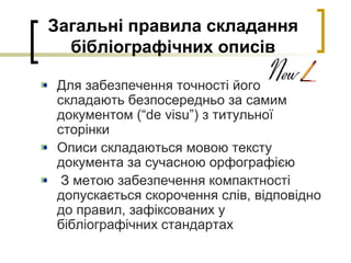 Загальні правила складання
бібліографічних описів
Для забезпечення точності його
складають безпосередньо за самим
документом (“de visu”) з титульної
сторінки
Описи складаються мовою тексту
документа за сучасною орфографією
З метою забезпечення компактності
допускається скорочення слів, відповідно
до правил, зафіксованих у
бібліографічних стандартах
 
