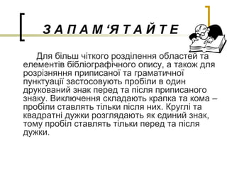З А П А М ‘Я Т А Й Т Е
Для більш чіткого розділення областей та
елементів бібліографічного опису, а також для
розрізняння приписаної та граматичної
пунктуації застосовують пробіли в один
друкований знак перед та після приписаного
знаку. Виключення складають крапка та кома –
пробіли ставлять тільки після них. Круглі та
квадратні дужки розглядають як єдиний знак,
тому пробіл ставлять тільки перед та після
дужки.
 