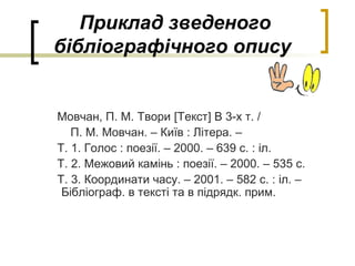 Приклад зведеного
бібліографічного опису
Мовчан, П. М. Твори [Текст] В 3-х т. /
П. М. Мовчан. – Київ : Літера. –
Т. 1. Голос : поезії. – 2000. – 639 с. : іл.
Т. 2. Межовий камінь : поезії. – 2000. – 535 с.
Т. 3. Координати часу. – 2001. – 582 с. : іл. –
Бібліограф. в тексті та в підрядк. прим.
 