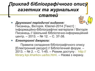 Приклад бібліографічного опису
газетних та журнальних
статей
Друковані періодичні видання:
Писанець, Вікторія. Ювілеї-2014 [Текст] :
інформаційно-бібліографічні матеріали / Вікторія
Писанець // Шкільний бібліотечно-інформаційний
центр. – 2013. – № 12. – С. 37-38.
Електронні джерела:
Правила складання бібліографічного опису
[Електронний ресурс] // Бібліотечний форум. –
2013. – № 2. – С. 1-45. – Режим доступу : http://
library.kpi.kharkov.ua/bo.html. – Назва з екрану.
 