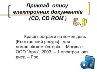 Приклад опису
електронних документів
(CD, CD ROM )
Кращі програми на кожен день
[Електронний ресурс] : для
домашніх комп’ютерів. – Москва :
ООО “Арго”, 2003. – 1 електрон. опт.
диск. – Рос.
 