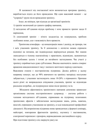 10
В залежності від поставленої мети визначається програма тренінгу,
виробляється підхід до його проведення. Ще один важливий момент – це
"супровід" групи після проведення тренінгу.
Існує, як мінімум, три підходи до організації тренінгів:
1) тренінг включений до єдиного графіку навчання,
2) методичне об’єднання відчув проблему і хоче провести тренінг щодо її
вирішення,
3) спонтанний тренінг – нічого заздалегідь не планувалося, проблем
особливих немає, але є можливість його провести.
Тренінгова атмосфера – це концентрація знань і досвіду, як тренера, так
і всіх учасників тренінгу. За її допомогою з легкістю можна отримати
відповіді на питання, які індивідуально вирішуються роками. Всі знання
знаходяться в тісному взаємозв'язку з практикою, відповідно, засвоюються
без особливих зусиль і готові до негайного застосування. Час участі у
тренінгу сприймається дуже суб'єктивно. Висока насиченість занять створює
враження швидкоплинності часу і значного життєвого періоду одночасно.
Важливим етапом є посттренінгова підтримка. Досвід роботи у цьому
напрямку показує, що до 90% вивченого на тренінгу матеріалу поступово
забувається, і учасники застосовують лише 10-20% з отриманого. Причини
цього різні: не виправдалися очікування учасників, тренінг не відповідав
реальним потребам , не підтримуюся зміни після тренінгу та ін.
Збільшити ефективність тренінгового навчання допоможе правильно
організована система посттренінгового супроводу – система роботи з
членами методичного об’єднання, спрямована на підтримку позитивних
тренінгових ефектів і забезпечення застосування знань, умінь, навичок,
якостей, отриманих учасниками на тренінгу, в ході повсякденної професійної
діяльності. Післятренінгова підтримка може проводитися у форматі семінару,
майстерні, повторення фрагментів тренінгу, коучингу і наставництва,
електронної переписки з тренером, впровадженням дистанційного курсу.
При підготовці тренінгу слід звернути увагу на:
 