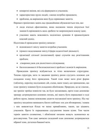 11
 конкретні вміння, які слід формувати в учасників;
 характеристики групи людей, з якими потрібно працювати;
 проблеми, на вирішення яких буде спрямоване заняття.
Перевага тренінгових занять над традиційними обумовлюється тим, що:
 люди вчаться ефективніше, якщо належним чином цінуються їхні
знання й спроможність щось зробити чи запропонувати власну ідею;
 учасники мають можливість поділитися думками й проаналізувати
власний досвід.
Підготовка й проведення тренінгу вимагає:
 відповідності змісту заняття потребам учасників;
 ігрового моделювання змісту й форм педагогічної діяльності;
 організації спільної (колективної) праці слухачів над розв’язанням
проблем;
 створення умов для діалогічного спілкування;
 багатоплановості й багатоаспектності проблем і шляхів їх вирішення.
Проведення тренінгу відбувається за чітко визначеною структурою.
Типова структура, мета та завдання тренінгу разом слугують основою для
складання плану його проведення. Такий план може мати різні форми
(табличну, переліку послідовних дій, схеми, мапи тощо), але принципово, що
план тренінгу повинен бути складеним обов'язково. Природно, це не означає,
що тренінг пройде повністю так, як було заплановано, проте план допоможе
тренеру дотримуватися основних питань, які мають бути опрацьовані в ході
роботи групи, інакше неможливо досягти поставленої мети тренінгу. Під час
тренінгу неодмінно виникають багато побічних тем для обговорення, і кожна
з них виявляється більш чи менш привабливою, такою, що цікавить
учасників. Проте їх опрацювання слугуватиме іншим цілям. Тим часом
термін заняття спливатиме, і обов'язкові питання можуть залишитися не
розглянутими. Тож саме завчасно складений план допоможе дотримуватися
обраної теми, дістатися бажаної мети.
 