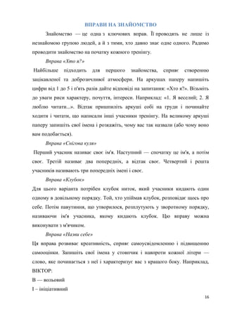 16
ВПРАВИ НА ЗНАЙОМСТВО
Знайомство — це одна з ключових вправ. Її проводять не лише із
незнайомою групою людей, а й з тими, хто давно знає одне одного. Радимо
проводити знайомство на початку кожного тренінгу.
Вправа «Хто я?»
Найбільше підходить для першого знайомства, сприяє створенню
зацікавленої та доброзичливої атмосфери. На аркушах паперу напишіть
цифри від 1 до 5 і п'ять разів дайте відповіді на запитання: «Хто я?». Візьміть
до уваги риси характеру, почуття, інтереси. Наприклад: «1. Я веселий; 2. Я
люблю читати...». Відтак пришпиліть аркуші собі на груди і починайте
ходити і читати, що написали інші учасники тренінгу. На великому аркуші
паперу запишіть свої імена і розкажіть, чому вас так назвали (або чому воно
вам подобається).
Вправа «Снігова куля»
Перший учасник називає своє ім'я. Наступний — спочатку це ім'я, а потім
своє. Третій називає два попередніх, а відтак своє. Четвертий і решта
учасників називають три попередніх імені і своє.
Вправа «Клубок»
Для цього варіанта потрібен клубок ниток, який учасники кидають один
одному в довільному порядку. Той, хто упіймав клубок, розповідає щось про
себе. Потім павутиння, що утворилося, розплутують у зворотному порядку,
називаючи ім'я учасника, якому кидають клубок. Цю вправу можна
виконувати з м'ячиком.
Вправа «Назви себе»
Ця вправа розвиває креативність, сприяє самоусвідомленню і підвищенню
самооцінки. Запишіть свої імена у стовпчик і навпроти кожної літери —
слово, яке починається з неї і характеризує вас з кращого боку. Наприклад,
ВІКТОР:
В — вольовий
І – ініціативний
 
