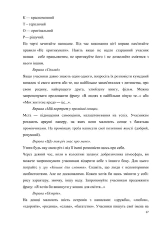 17
К — красномовний
Т – терплячий
О — оригінальний
Р— рішучий.
По черзі зачитайте написане. Під час виконання цієї вправи пам'ятайте
правило «Не критикувати». Навіть якщо не надто старанний учасник
назвав себе працьовитим, не критикуйте його і не дозволяйте сміятися з
нього іншим.
Вправа «Спогад»
Якщо учасники давно знають один одного, попросіть їх розповісти кумедний
випадок зі свого життя або те, що найбільше запам'яталося з дитинства, про
свою родину, найкращого друга, улюблену книгу, фільм. Можна
запропонувати продовжити фразу: «В людях я найбільше ціную те...» або
«Моє життєве кредо — це...».
Вправа «Мій портрет у промінні сонця».
Мета — підвищення самооцінки, налаштовування на успіх. Учасникам
роздають аркуші паперу, на яких вони малюють сонце з багатьма
промінчиками. На промінцях треба написати свої позитивні якості (добрий,
розумний).
Вправа «Що моя річ знає про мене».
Узяти будь-яку свою річ і від її імені розповісти щось про себе.
Через деякий час, коли в колективі запанує доброзичлива атмосфера, ви
можете запропонувати учасникам відкрити себе з іншого боку. Для цього
пограйте у гру «Кошик для сміття». Скажіть, що люди є неповторними
особистостями. Але не досконалими. Кожен хотів би щось змінити у собі:
рису характеру, звичку, іншу ваду. Запропонуйте учасникам продовжити
фразу: «Я хотів би викинути у кошик для сміття...»
Вправа «Острів».
На дошці малюють шість островів з написами: «дружба», «любов»,
«здоров'я», «родина», «слава», «багатство». Учасники пишуть свої імена на
 