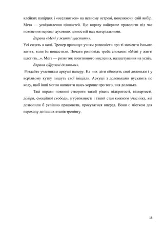 18
клейких папірцях і «оселяються» на певному острові, пояснюючи свій вибір.
Мета — усвідомлення цінностей. Цю вправу найкраще проводити під час
пояснення переваг духовних цінностей над матеріальними.
Вправа «Мені у житті щастить».
Усі сидять в колі. Тренер пропонує учням розповісти про ті моменти їхнього
життя, коли їм пощастило. Почати розповідь треба словами: «Мені у житті
щастить...». Мета — розвиток позитивного мислення, налаштування на успіх.
Вправа «Дружні долоньки».
Роздайте учасникам аркуші паперу. На них діти обводять свої долоньки і у
верхньому кутку пишуть свої ініціали. Аркуші з долоньками пускають по
колу, щоб інші могли написати щось хороше про того, чия долонька.
Такі вправи повинні створити такий рівень відкритості, відвертості,
довіри, емоційної свободи, згуртованості і такий стан кожного учасника, які
дозволили б успішно працювати, просуватися вперед. Вони є містком для
переходу до інших етапів тренінгу.
 
