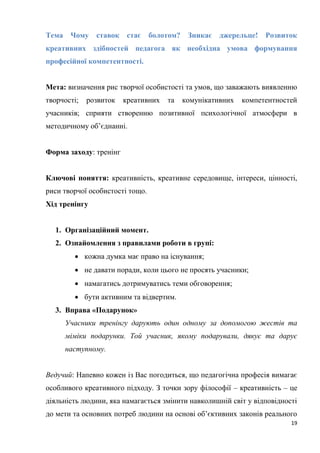 19
Тема Чому ставок стає болотом? Зникає джерельце! Розвиток
креативних здібностей педагога як необхідна умова формування
професійної компетентності.
Мета: визначення рис творчої особистості та умов, що заважають виявленню
творчості; розвиток креативних та комунікативних компетентностей
учасників; сприяти створенню позитивної психологічної атмосфери в
методичному об’єднанні.
Форма заходу: тренінг
Ключові поняття: креативність, креативне середовище, інтереси, цінності,
риси творчої особистості тощо.
Хід тренінгу
1. Організаційний момент.
2. Ознайомлення з правилами роботи в групі:
 кожна думка має право на існування;
 не давати поради, коли цього не просять учасники;
 намагатись дотримуватись теми обговорення;
 бути активним та відвертим.
3. Вправа «Подарунок»
Учасники тренінгу дарують один одному за допомогою жестів та
міміки подарунки. Той учасник, якому подарували, дякує та дарує
наступному.
Ведучий: Напевно кожен із Вас погодиться, що педагогічна професія вимагає
особливого креативного підходу. З точки зору філософії – креативність – це
діяльність людини, яка намагається змінити навколишній світ у відповідності
до мети та основних потреб людини на основі об’єктивних законів реального
 