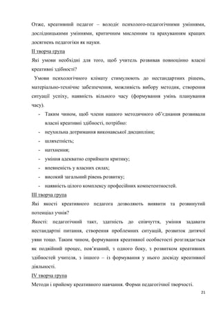 21
Отже, креативний педагог – володіє психолого-педагогічними уміннями,
дослідницькими уміннями, критичним мисленням та врахуванням кращих
досягнень педагогіки як науки.
ІІ творча група
Які умови необхідні для того, щоб учитель розвивав повноцінно власні
креативні здібності?
Умови психологічного клімату стимулюють до нестандартних рішень,
матеріально-технічне забезпечення, можливість вибору методик, створення
ситуації успіху, наявність вільного часу (формування умінь планування
часу).
- Таким чином, щоб члени нашого методичного об’єднання розвивали
власні креативні здібності, потрібно:
- неухильна дотримання виконавської дисципліни;
- шляхетність;
- натхнення;
- уміння адекватно сприймати критику;
- впевненість у власних силах;
- високий загальний рівень розвитку;
- наявність цілого комплексу професійних компетентностей.
ІІІ творча група
Які якості креативного педагога дозволяють виявити та розвинутий
потенціал учнів?
Якості: педагогічний такт, здатність до співчуття, уміння задавати
нестандартні питання, створення проблемних ситуацій, розвиток дитячої
уяви тощо. Таким чином, формування креативної особистості розглядається
як подвійний процес, пов’язаний, з одного боку, з розвитком креативних
здібностей учителя, з іншого – із формування у нього досвіду креативної
діяльності.
ІV творча група
Методи і прийому креативного навчання. Форми педагогічної творчості.
 
