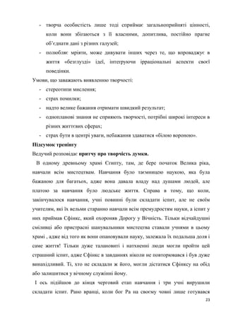 23
- творча особистість лише тоді сприймає загальноприйняті цінності,
коли вони збігаються з її власними, допитлива, постійно прагне
об’єднати дані з різних галузей;
- полюбляє мріяти, може дивувати інших через те, що впроваджує в
життя «безглузді» ідеї, інтегруючи ірраціональні аспекти своєї
поведінки.
Умови, що заважають виявленню творчості:
- стереотипи мислення;
- страх помилки;
- надто велике бажання отримати швидкий результат;
- однопланові знання не сприяють творчості, потрібні широкі інтереси в
різних життєвих сферах;
- страх бути в центрі уваги, небажання здаватися «білою вороною».
Підсумок тренінгу
Ведучий розповідає притчу про творчість думки.
В одному древньому храмі Єгипту, там, де бере початок Велика ріка,
навчали всім мистецтвам. Навчання було таємницею наукою, яка була
бажаною для багатьох, адже вона давала владу над душами людей, але
платою за навчання було людське життя. Справа в тому, що коли,
закінчувалося навчання, учні повинні були складати іспит, але не своїм
учителям, які їх вельми старанно навчали всім премудростям науки, а іспит у
них приймав Сфінкс, який охороняв Дорогу у Вічність. Тільки відчайдушні
сміливці або пристрасні шанувальники мистецтва ставали учнями в цьому
храмі , адже від того як вони опановували науку, залежала їх подальша доля і
саме життя! Тільки дуже талановиті і натхненні люди могли пройти цей
страшний іспит, адже Сфінкс в завданнях ніколи не повторювався і був дуже
винахідливий. Ті, хто не складали ж його, могли дістатися Сфінксу на обід
або залишитися у вічному служінні йому.
І ось підійшов до кінця черговий етап навчання і три учні вирушили
складати іспит. Рано вранці, коли бог Ра на своєму човні лише готувався
 
