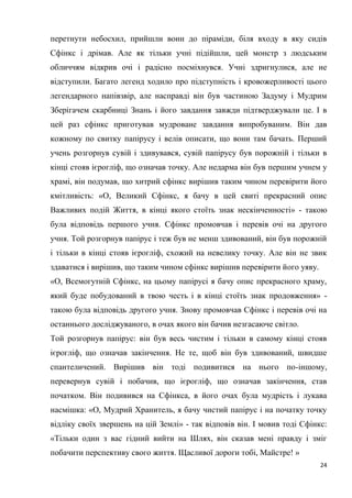 24
перетнути небосхил, прийшли вони до піраміди, біля входу в яку сидів
Сфінкс і дрімав. Але як тільки учні підійшли, цей монстр з людським
обличчям відкрив очі і радісно посміхнувся. Учні здригнулися, але не
відступили. Багато легенд ходило про підступність і кровожерливості цього
легендарного напівзвір, але насправді він був частиною Задуму і Мудрим
Зберігачем скарбниці Знань і його завдання завжди підтверджували це. І в
цей раз сфінкс приготував мудроване завдання випробуваним. Він дав
кожному по свитку папірусу і велів описати, що вони там бачать. Перший
учень розгорнув сувій і здивувався, сувій папірусу був порожній і тільки в
кінці стояв ієрогліф, що означав точку. Але недарма він був першим учнем у
храмі, він подумав, що хитрий сфінкс вирішив таким чином перевірити його
кмітливість: «О, Великий Сфінкс, я бачу в цей свиті прекрасний опис
Важливих подій Життя, в кінці якого стоїть знак нескінченності» - такою
була відповідь першого учня. Сфінкс промовчав і перевів очі на другого
учня. Той розгорнув папірус і теж був не менш здивований, він був порожній
і тільки в кінці стояв ієрогліф, схожий на невелику точку. Але він не звик
здаватися і вирішив, що таким чином сфінкс вирішив перевірити його уяву.
«О, Всемогутній Сфінкс, на цьому папірусі я бачу опис прекрасного храму,
який буде побудований в твою честь і в кінці стоїть знак продовження» -
такою була відповідь другого учня. Знову промовчав Сфінкс і перевів очі на
останнього досліджуваного, в очах якого він бачив незгасаюче світло.
Той розгорнув папірус: він був весь чистим і тільки в самому кінці стояв
ієрогліф, що означав закінчення. Не те, щоб він був здивований, швидше
спантеличений. Вирішив він тоді подивитися на нього по-іншому,
перевернув сувій і побачив, що ієрогліф, що означав закінчення, став
початком. Він подивився на Сфінкса, в його очах була мудрість і лукава
насмішка: «О, Мудрий Хранитель, я бачу чистий папірус і на початку точку
відліку своїх звершень на цій Землі» - так відповів він. І мовив тоді Сфінкс:
«Тільки один з вас гідний вийти на Шлях, він сказав мені правду і зміг
побачити перспективу свого життя. Щасливої дороги тобі, Майстре! »
 