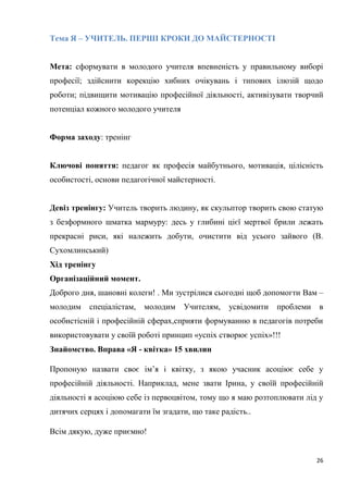 26
Тема Я – УЧИТЕЛЬ. ПЕРШІ КРОКИ ДО МАЙСТЕРНОСТІ
Мета: сформувати в молодого учителя впевненість у правильному виборі
професії; здійснити корекцію хибних очікувань і типових ілюзій щодо
роботи; підвищити мотивацію професійної діяльності, активізувати творчий
потенціал кожного молодого учителя
Форма заходу: тренінг
Ключові поняття: педагог як професія майбутнього, мотивація, цілісність
особистості, основи педагогічної майстерності.
Девіз тренінгу: Учитель творить людину, як скульптор творить свою статую
з безформного шматка мармуру: десь у глибині цієї мертвої брили лежать
прекрасні риси, які належить добути, очистити від усього зайвого (В.
Сухомлинський)
Хід тренінгу
Організаційний момент.
Доброго дня, шановні колеги! . Ми зустрілися сьогодні щоб допомогти Вам –
молодим спеціалістам, молодим Учителям, усвідомити проблеми в
особистісній і професійній сферах,сприяти формуванню в педагогів потреби
використовувати у своїй роботі принцип «успіх створює успіх»!!!
Знайомство. Вправа «Я - квітка» 15 хвилин
Пропоную назвати своє ім’я і квітку, з якою учасник асоціює себе у
професійній діяльності. Наприклад, мене звати Ірина, у своїй професійній
діяльності я асоціюю себе із первоцвітом, тому що я маю розтоплювати лід у
дитячих серцях і допомагати їм згадати, що таке радість..
Всім дякую, дуже приємно!
 
