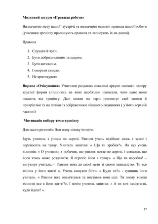 27
Мозковий штурм «Правила роботи»
Визначаємо мету нашої зустрічі та визначимо основні правила нашої роботи
(учасники тренінгу пропонують правила та записують їх на дошці)
Правила
1. Слухати й чути.
2. Бути доброзичливим та щирим.
3. Бути активним.
4. Говорити стисло.
5. Не критикувати
Вправа «Очікування» Учителям роздають невеликі аркуші липкого паперу
круглої форми (піщинки), на яких необхідно написати, чого саме вони
чекають від тренінгу. Далі кожен по черзі презентує свої записи й
прикріплює їх на плакат із зображенням піщаного годинника ( у його верхній
частині)
Мотивація вибору теми тренінгу
Для цього розповім Вам одну цікаву історію.
Ідуть учитель з учнем по дорозі. Раптом учень підіймає щось з землі і
переносить на траву. Учитель запитав: « Що ти зробив?». На що учень
відповів: « О учителю, я побачив, що равлик повзе по дорозі, і злякався, що
його хтось може роздавити. Я переніс його в траву». « Що ти наробив! –
вигукнув учитель, - Равлик повз до своєї мети зі своєю швидкістю. Ти все
змінив у його житті ». Учень кинувся бігти. « Куди ти?» - зупинив його
учитель. « Равлик вже опам'ятався та поставив нові цілі. Ти знову хочеш
змінити все в його житті?». І потім учитель запитав: « А ти хоч пам'ятаєш,
куди йдеш? ».
 