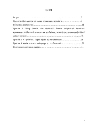 3
ЗМІСТ
Вступ…………………………………………………………………………….2
Організаційно-методичні умови проведення тренінгів……………………..4
Вправи на знайомство………………………………………………………….. 15
Тренінг 1. Чому ставок стає болотом? Зникає джерельце! Розвиток
креативних здібностей педагога як необхідна умова формування професійної
компетентності………………………………………………………………….18
Тренінг 2. Я – учитель. Перші кроки до майстерності………………………25
Тренінг 3. Успіх як життєвий пріоритет особистості…………………………30
Список використаних джерел………………………………………………….34
 