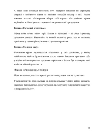 30
А зараз ваші команди витягнуть собі наступне завдання ви отримуєте
ситуації з шкільного життя та варіанти способів виходу з них. Кожна
команда шляхом обговорення обирає собі варіант або декілька вірних
варіантів,а всі інші уважно слухають і висувають свої припущення.
Вправа «Сучасний учитель…»
Перед вами квітка вашої мрії. Кожна її пелюстка – це риса характеру
сучасного учителя. Надпишіть на кожній пелюстці рису, яку ви вважаєте
провідною у характері чи діяльності сучасного учителя.
Вправа «Машина часу»
Учасникам групи пропонується зануритись у світ дитинства, у якому
найбільшою радістю було пізнання усього нового. Завдання: пригадати себе
у період шкільних років та продовжити речення: «Коли я був школярем, мені
хотілося, аби мій учитель…»
Вправа «Очікування». 5 хвилин
Мета: визначити, наскільки реалізувались очікування кожного учасника.
Учасникам групи пропонується на липких аркушах у формі квітки записати,
наскільки реалізувались їхні очікування, презентувати та приклеїти на аркуші
із зображенням лугу.
 