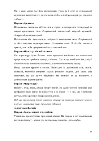 33
Ми з вами маємо постійно стимулювати учнів та й себе до пізнавальної
активності, саморозвитку, розв’язання проблем, щоб розвинути усі природні
здібності.
Вправа «Креатив»
Пропонуємо учасникам об′єднатися у групи (за попереднім розподілом) та
творчо представити типи обдарованості: академічний, творчий, художній,
лідерський, психомоторний.
Представник від групи витягує папірець із зазначенням типу обдарованості
та його стислою характеристикою. Називаючи лише 10 дієслів, учасники
пропонують своїм суперникам відгадати певний тип.
Вправа «Модель успішної людини»
Рис характеру дуже багато, лише правильне поєднання та наполеглива
праця можуть зробити людину успішною. Що ж ще необхідно для успіху?
Відповідь на це запитання знайдемо, якщо виконаємо таку вправу.
Перед кожною групою є ватман. Необхідно за допомогою слів, знаків,
символів, малюнків створити модель успішної людини. Для цього слід
зазначити, що для цього необхідно, які чинники на це впливають і
допомагають досягти успіху.
Вправа «Мої ресурси»
Поділіть, будь ласка, аркуш паперу навпіл. На одній частині напишіть свої
професійні риси, якими ви пишаєтеся, а на іншій – ті з них, що є найбільш
актуальними в роботі з обдарованими дітьми.
Під час презентації робіт учасників тренер на великому ватмані записує
озвучені учасниками риси. Підводить підсумок
Заключна рефлексія
Вправа «Валіза, кошик, м’ясорубка»
Учасникам пропонуються три великі аркуші. На одному з них намальована
валіза, на іншому – кошик для сміття, на останньому – м’ясорубка.
 