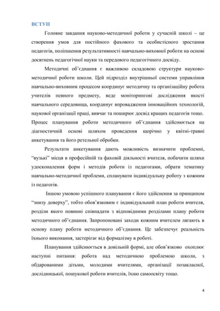 4
ВСТУП
Головне завдання науково-методичної роботи у сучасній школі – це
створення умов для постійного фахового та особистісного зростання
педагогів, поліпшення результативності навчально-виховної роботи на основі
досягнень педагогічної науки та передового педагогічного досвіду.
Методичні об’єднання є важливою складовою структури науково-
методичної роботи школи. Цей підрозділ внутрішньої системи управління
навчально-виховним процесом координує методичну та організаційну робота
учителів певного предмету, веде моніторингові дослідження якості
навчального середовища, координує впровадження інноваційних технологій,
наукової організації праці, вивчає та поширює досвід кращих педагогів тощо.
Процес планування роботи методичного об’єднання здійснюється на
діагностичній основі шляхом проведення щорічно у квітні-травні
анкетування та його ретельної обробки.
Результати анкетування дають можливість визначити проблемні,
“вузькі” місця в професійній та фаховій діяльності вчителя, побачити шляхи
удосконалення форм і методів роботи із педагогами, обрати тематику
навчально-методичної проблеми, спланувати індивідуальну роботу з кожним
із педагогів.
Іншою умовою успішного планування є його здійснення за принципом
“знизу доверху”, тобто обов’язковим є індивідуальний план роботи вчителя,
розділи якого повинні співпадати з відповідними розділами плану роботи
методичного об’єднання. Запропоновані заходи кожним вчителем лягають в
основу плану роботи методичного об’єднання. Це забезпечує реальність
їхнього виконання, застерігає від формалізму в роботі.
Планування здійснюється в довільній формі, але обов’язково охоплює
наступні питання: робота над методичною проблемою школи, з
обдарованими дітьми, молодими вчителями, організації позакласної,
дослідницької, пошукової роботи вчителів, їхню самоосвіту тощо.
 