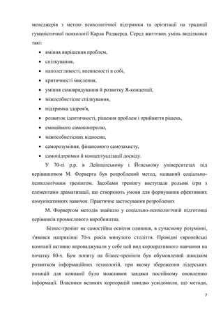 7
менеджерів з метою психологічної підтримки та орієнтації на традиції
гуманістичної психології Карла Роджерса. Серед життєвих умінь виділялися
такі:
 вміння вирішення проблем,
 спілкування,
 наполегливості, впевненості в собі,
 критичності мислення,
 уміння самоврядування й розвитку Я-концепції,
 міжособистісне спілкування,
 підтримка здоров'я,
 розвиток ідентичності, рішення проблем і прийняття рішень,
 емоційного самоконтролю,
 міжособистісних відносин,
 саморозуміння, фінансового самозахисту,
 самопідтримки й концептуалізації досвіду.
У 70-ті р.р. в Лейпцігському і Йєнському університетах під
керівництвом М. Форверга був розроблений метод, названий соціально-
психологічним тренінгом. Засобами тренінгу виступали рольові ігри з
елементами драматизації, що створюють умови для формування ефективних
комунікативних навичок. Практичне застосування розроблених
М. Форвергом методів знайшло у соціально-психологічній підготовці
керівників промислового виробництва.
Бізнес-тренінг як самостійна освітня одиниця, в сучасному розумінні,
з'явився наприкінці 70-х років минулого століття. Провідні європейські
компанії активно впроваджували у себе цей вид корпоративного навчання на
початку 80-х. Бум попиту на бізнес-тренінги був обумовлений швидким
розвитком інформаційних технологій, при якому збереження лідерських
позицій для компанії було можливим завдяки постійному оновленню
інформації. Власники великих корпорацій швидко усвідомили, що методи,
 
