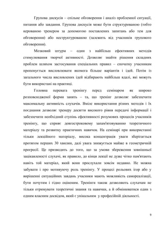 9
Групова дискусія – спільне обговорення і аналіз проблемної ситуації,
питання або завдання. Групова дискусія може бути структурованою (тобто
керованою тренером за допомогою поставлених запитань або тем для
обговорення) або неструктурованою (залежить від учасників групового
обговорення).
Мозковий штурм – один з найбільш ефективних методів
стимулювання творчої активності. Дозволяє знайти рішення складних
проблем шляхом застосування спеціальних правил – спочатку учасникам
пропонується висловлювати якомога більше варіантів і ідей. Потім із
загального числа висловлених ідей відбирають найбільш вдалі, які можуть
бути використані на практиці.
Головна перевага тренінгу перед семінаром як широко
розповсюдженої форми занять – та, що тренінг дозволяє забезпечити
максимальну активність слухачів. Вміле використання різних методів і їх
поєднання дозволяє тренеру досягти високого рівня передачі інформації і
забезпечити необхідний ступінь ефективності розумових процесів учасників
тренінгу, що сприяє довгостроковому запам'ятовуванню теоретичного
матеріалу та розвитку практичних навичок. На семінарі при використанні
тільки лекційного матеріалу, висока концентрація уваги зберігається
протягом перших 30 хвилин, далі увага знижується майже в геометричній
прогресії. Це призводить до того, що за умови збереження зовнішньої
зацікавленості слухачі, як правило, до кінця лекції не дуже чітко пам'ятають
навіть той матеріал, який вони прослухали зовсім недавно. Не можна
забувати і про мотивуючу роль тренінгу. У процесі рольових ігор або у
вирішенні ситуаційних завдань учасники мають можливість самореалізації,
бути почутим і гідно оціненим. Тренінги також дозволяють слухачам не
тільки отримувати теоретичні знання та навички, а й обмінюватися один з
одним власним досвідом, який є унікальним у професійній діяльності.
 