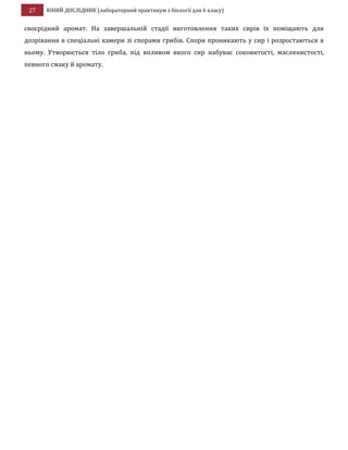 27 ЮНИЙ ДОСЛІДНИК (лабораторний практикум з біології для 6 класу)
своєрідний аромат. На завершальній стадії виготовлення таких сирів їх поміщають для
дозрівання в спеціальні камери зі спорами грибів. Спори проникають у сир і розростаються в
ньому. Утворюється тіло гриба, під впливом якого сир набуває соковитості, маслянистості,
певного смаку й аромату.
 