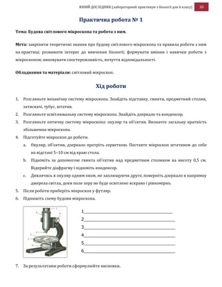 ЮНИЙ ДОСЛІДНИК (лабораторний практикум з біології для 6 класу) 30
Практична робота № 1
Тема: Будова світлового мікроскопа та робота з ним.
Мета: закріпити теоретичні знання про будову світлового мікроскопа та правила роботи з ним
на практиці; розвивати інтерес до вивчення біології; формувати вміння і навички роботи з
мікроскопом; виховувати спостережливість, почуття відповідальності.
Обладнання та матеріали: світловий мікроскоп.
Хід роботи
1. Розгляньте механічну систему мікроскопа. Знайдіть підставку, гвинти, предметний столик,
затискачі, тубус, штатив.
2. Розгляньте освітлювальну систему мікроскопа. Знайдіть дзеркало та конденсор.
3. Розгляньте оптичну систему мікроскопа: окуляр та об’єктив. Визначте загальну кратність
збільшення мікроскопа.
4. Підготуйте мікроскоп до роботи.
a. Окуляр, об’єктив, дзеркало протріть серветкою. Поставте мікроскоп штативом до себе
на відстані 5–10 см від краю стола.
b. Підніміть за допомогою гвинта об’єктив над предметним столиком на висоту 0,5 см.
Відкрийте діафрагму і підніміть конденсор.
c. Дивлячись в окуляр одним оком, не заплющуючи друге, поверніть дзеркало в напрямку
джерела світла, доки поле зору не буде освітлене яскраво і рівномірно.
5. Після роботи приберіть мікроскоп у футляр.
6. Підпишіть схему будови мікроскопа.
7. За результатами роботи сформулюйте висновки.
1________________________________
2_________________________________
3_________________________________
4_________________________________
5_________________________________
6_________________________________
 