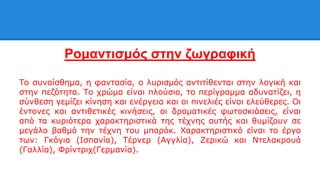 Ρομαντισμός στην ζωγραφική
Το συναίσθημα, η φαντασία, ο λυρισμός αντιτίθενται στην λογική και
στην πεζότητα. Το χρώμα είναι πλούσιο, το περίγραμμα αδυνατίζει, η
σύνθεση γεμίζει κίνηση και ενέργεια και οι πινελιές είναι ελεύθερες. Οι
έντονες και αντιθετικές κινήσεις, οι δραματικές φωτοσκιάσεις, είναι
από τα κυριότερα χαρακτηριστικά της τέχνης αυτής και θυμίζουν σε
μεγάλο βαθμό την τέχνη του μπαρόκ. Χαρακτηριστικό είναι το έργο
των: Γκόγια (Ισπανία), Τέρνερ (Αγγλία), Ζερικώ και Ντελακρουά
(Γαλλία), Φρίντριχ(Γερμανία).
 