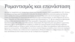 Ρομαντισμός και επανάσταση
Μια από τις λαμπρότερες και διασημότερες στιγμές της ελληνικής ιστορίας είναι η επανάσταση του 1821. Ο λόγος
που αποτελεί ορόσημο αυτό το γεγονός δεν είναι μόνο ότι άλλαξε ο εθνικός και πολιτικός χάρτης της Ευρώπης
αλλά ο τρόπος που αυτή η επανάσταση εκκολάφτηκε και κορυφώθηκε κάτω από ένα συγκεκριμένο κίνημα, το
κίνημα του Ρομαντισμού.Το ιδεολογικό και καλλιτεχνικό ρεύμα του Ρομαντισμού, το οποίο διήρκεσε έως και τις
πρώτες δεκαετίες του 19ου αιώνα, προσέφερε αρκετά στην Επανάσταση του '21. Με την επιρροή του δημιούργησε
πανευρωπαϊκές φιλελληνικές τάσεις αφού είχαν προηγηθεί ο Ευρωπαϊκός Διαφωτισμός και η Γαλλική
Επανάσταση του 1789, καθώς και ο Νεοελληνικός Διαφωτισμός.Πιο σημαντικό ρόλο όμως έπαιξε ο ρομαντικός
εθνικισμός. Από τα πρώτα βήματα του κινήματος οι οπαδοί του γοητευμένοι από εξωτικά θέματα αναβίωσαν
παλιές τοπικές ιστορίες με σύγχρονο τρόπο, τονίζοντας το ρόλο των εθίμων και παραδόσεων και αναδεικνύοντας
ήρωες σε ευγενείς αγώνες. Αυτό βοήθησε στο να γίνουν γνωστοί διάφοροι αυτόχθονες λαοί, έναντι των κυρίαρχων
εθνών όπως οι Έλληνες και οι Πολωνοί και να αφυπνιστεί η εθνική συνείδηση και ο πατριωτισμός που οδήγησαν
στην επανάσταση και στον ένοπλο αγώνα για την ελευθερία και ανεξαρτησία.
 